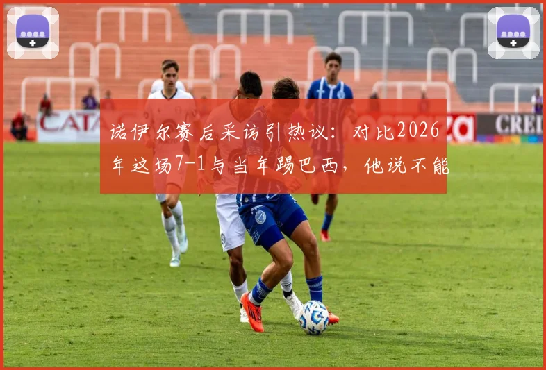 诺伊尔赛后采访引热议：对比2026年这场7-1与当年踢巴西，他说不能相提并论