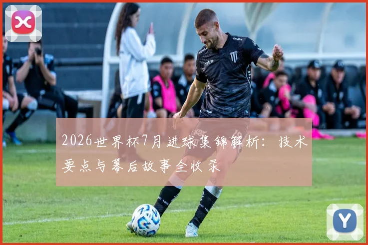 2026世界杯7月进球集锦解析：技术要点与幕后故事全收录