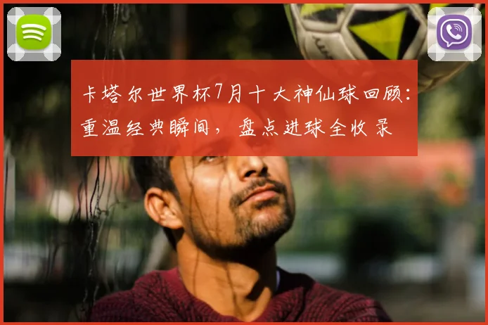 卡塔尔世界杯7月十大神仙球回顾：重温经典瞬间，盘点进球全收录