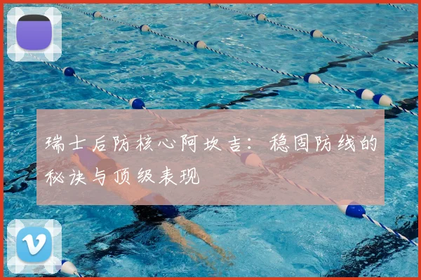 瑞士后防核心阿坎吉：稳固防线的秘诀与顶级表现