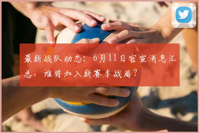 最新战队动态:6月11日官宣消息汇总,谁将加入新赛季战局?