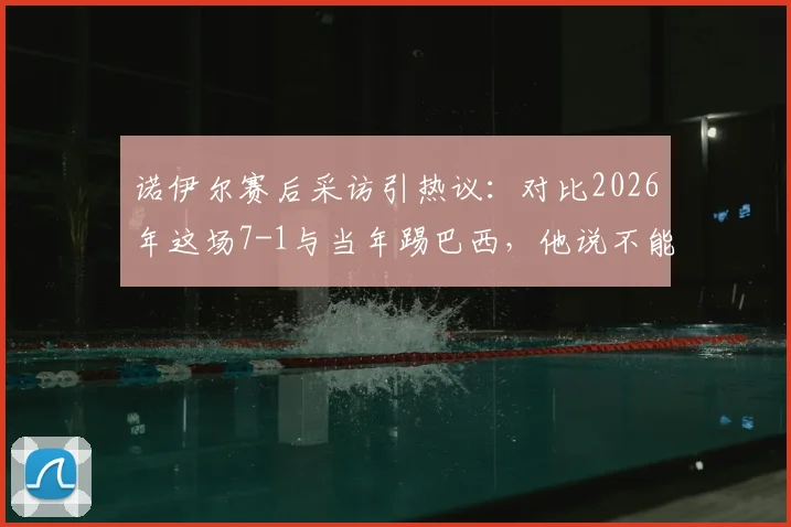 诺伊尔赛后采访引热议:对比2026年这场7-1与当年踢巴西,他说不能相提并论