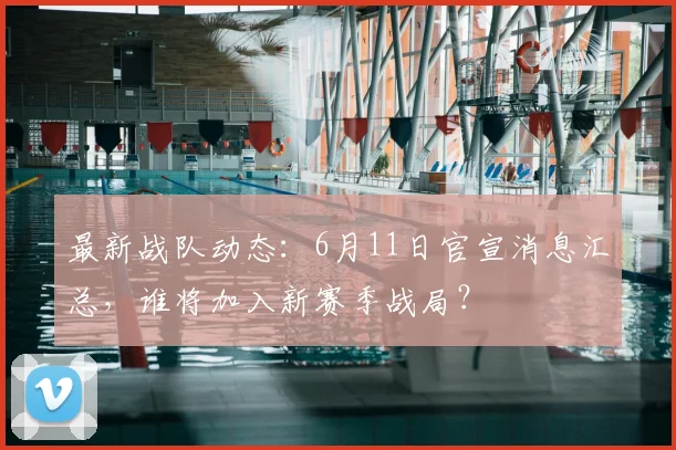 最新战队动态：6月11日官宣消息汇总，谁将加入新赛季战局？