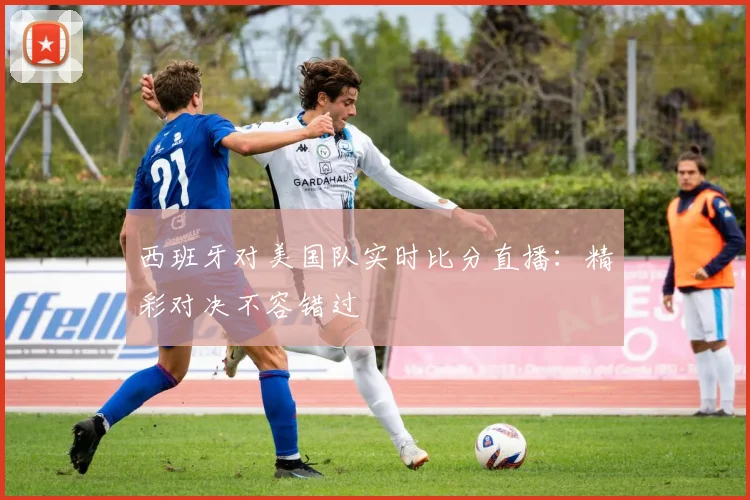 西班牙对美国队实时比分直播：精彩对决不容错过