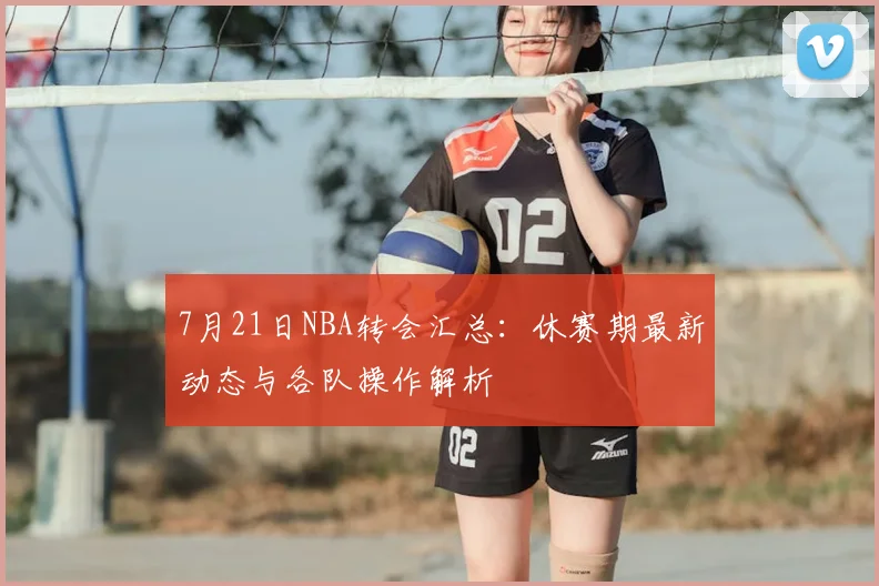 7月21日NBA转会汇总：休赛期最新动态与各队操作解析