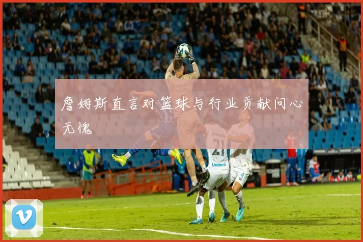詹姆斯直言对篮球与行业贡献问心无愧