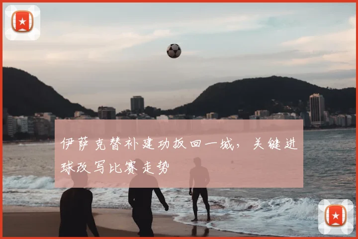 伊萨克替补建功扳回一城,关键进球改写比赛走势